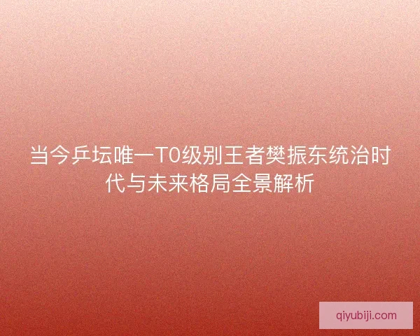 当今乒坛唯一T0级别王者樊振东统治时代与未来格局全景解析